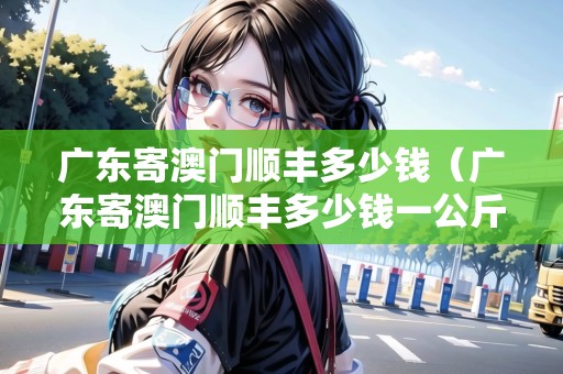 廣東寄澳門順豐多少錢（廣東寄澳門順豐多少錢一公斤）