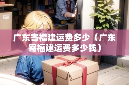 廣東寄福建運(yùn)費(fèi)多少（廣東寄福建運(yùn)費(fèi)多少錢(qián)）