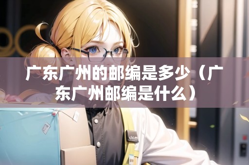 廣東廣州的郵編是多少（廣東廣州郵編是什么）