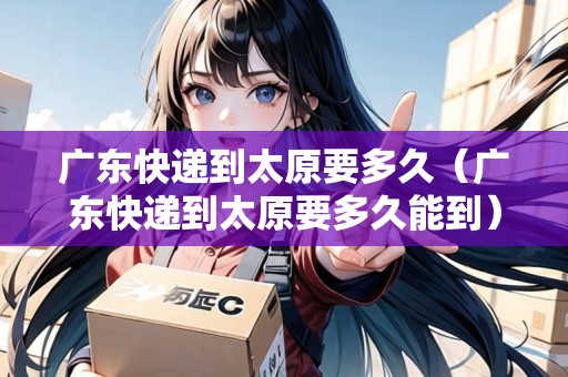 廣東快遞到太原要多久（廣東快遞到太原要多久能到）