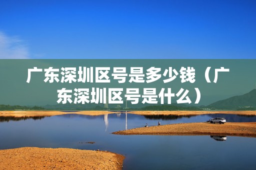 廣東深圳區(qū)號是多少錢（廣東深圳區(qū)號是什么）