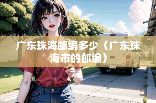 廣東珠海郵編多少（廣東珠海市的郵編）