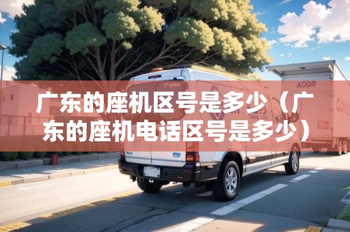 廣東的座機區(qū)號是多少（廣東的座機電話區(qū)號是多少）