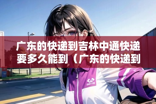 廣東的快遞到吉林中通快遞要多久能到（廣東的快遞到吉林中通快遞要多久能到）