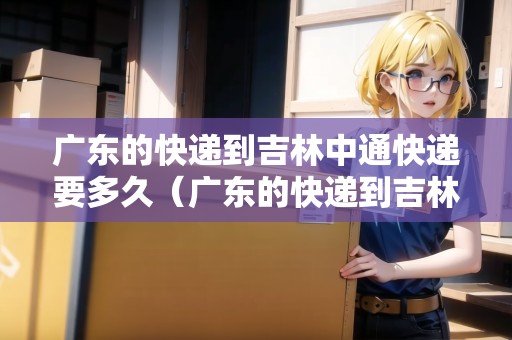 廣東的快遞到吉林中通快遞要多久（廣東的快遞到吉林中通快遞要多久能到）