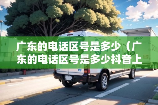 廣東的電話區(qū)號(hào)是多少（廣東的電話區(qū)號(hào)是多少抖音上怎么去了水?。? title=