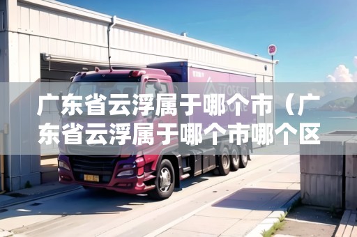 廣東省云浮屬于哪個市（廣東省云浮屬于哪個市哪個區(qū)）