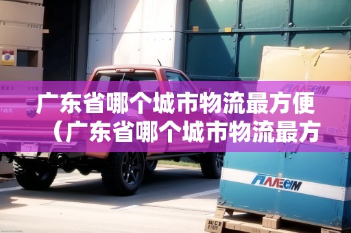 廣東省哪個(gè)城市物流最方便（廣東省哪個(gè)城市物流最方便發(fā)貨）