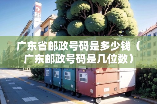 廣東省郵政號碼是多少錢（廣東郵政號碼是幾位數(shù)）