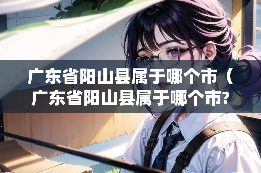 廣東省陽(yáng)山縣屬于哪個(gè)市（廣東省陽(yáng)山縣屬于哪個(gè)市?）