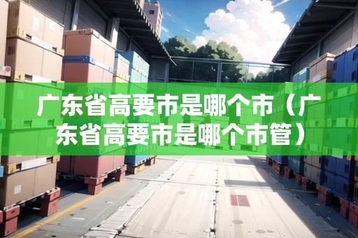 廣東省高要市是哪個(gè)市（廣東省高要市是哪個(gè)市管）