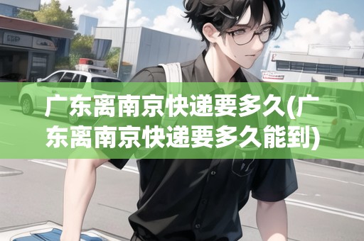 廣東離南京快遞要多久(廣東離南京快遞要多久能到)