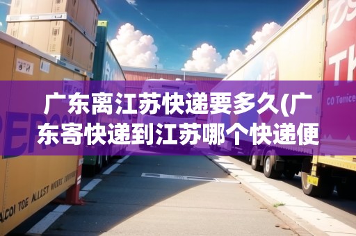 廣東離江蘇快遞要多久(廣東寄快遞到江蘇哪個(gè)快遞便宜)