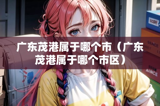 廣東茂港屬于哪個(gè)市（廣東茂港屬于哪個(gè)市區(qū)）
