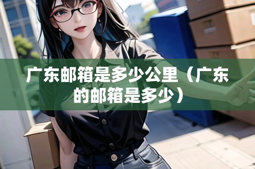 廣東郵箱是多少公里（廣東的郵箱是多少）
