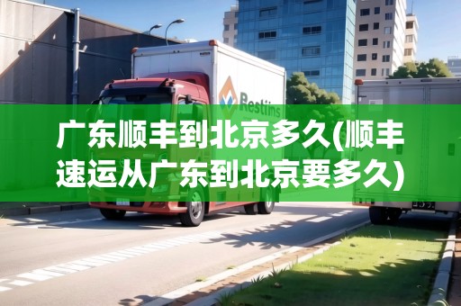廣東順豐到北京多久(順豐速運從廣東到北京要多久)