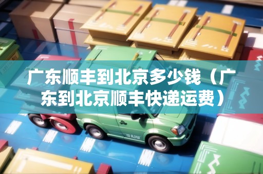 廣東順豐到北京多少錢（廣東到北京順豐快遞運(yùn)費(fèi)）