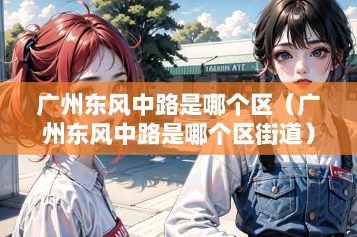 廣州東風中路是哪個區(qū)（廣州東風中路是哪個區(qū)街道）
