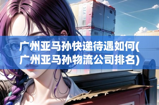 廣州亞馬孫快遞待遇如何(廣州亞馬孫物流公司排名) 廣州亞馬孫快遞待遇如何(廣州亞馬孫物流公司排名)