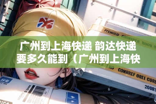 廣州到上海快遞 韻達快遞要多久能到（廣州到上?？爝f 韻達快遞要多久能到貨）