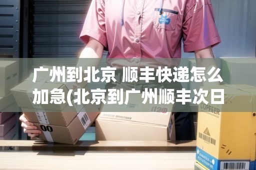 廣州到北京 順豐快遞怎么加急(北京到廣州順豐次日達) 廣州到北京 順豐快遞怎么加急(北京到廣州順豐次日達)
