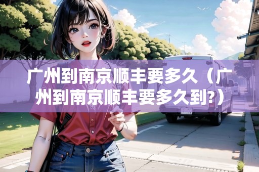 廣州到南京順豐要多久(廣州到南京順豐要多久到?) 廣州到南京順豐要多久(廣州到南京順豐要多久到?)