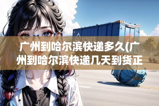 廣州到哈爾濱快遞多久(廣州到哈爾濱快遞幾天到貨正常) 廣州到哈爾濱快遞多久(廣州到哈爾濱快遞幾天到貨正常)
