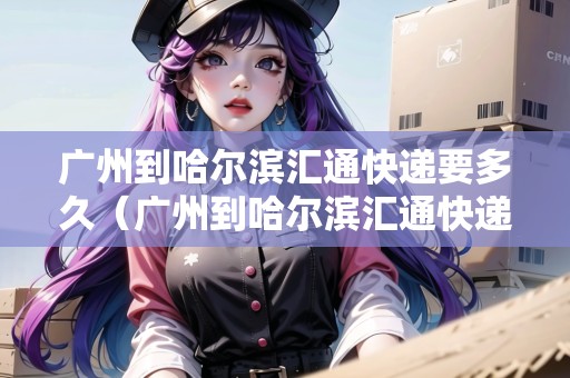 廣州到哈爾濱匯通快遞要多久(廣州到哈爾濱匯通快遞要多久能到) 廣州到哈爾濱匯通快遞要多久(廣州到哈爾濱匯通快遞要多久能到)