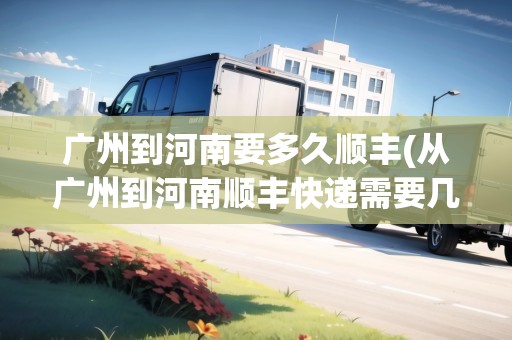 廣州到河南要多久順豐(從廣州到河南順豐快遞需要幾天) 廣州到河南要多久順豐(從廣州到河南順豐快遞需要幾天)