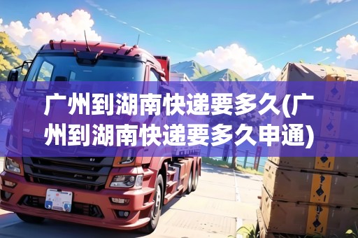 廣州到湖南快遞要多久(廣州到湖南快遞要多久申通) 廣州到湖南快遞要多久(廣州到湖南快遞要多久申通)