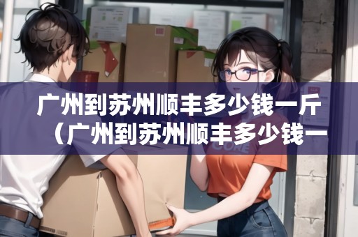 廣州到蘇州順豐多少錢(qián)一斤（廣州到蘇州順豐多少錢(qián)一斤運(yùn)費(fèi)）