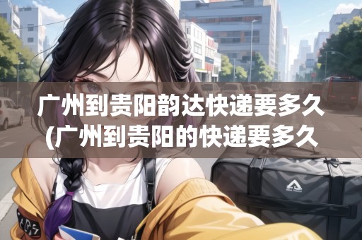 廣州到貴陽(yáng)韻達(dá)快遞要多久(廣州到貴陽(yáng)的快遞要多久中通快遞)