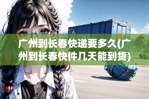 廣州到長春快遞要多久(廣州到長春快件幾天能到貨)