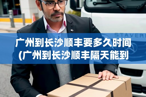 廣州到長沙順豐要多久時間(廣州到長沙順豐隔天能到嗎今天有疫情嗎)