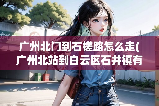 廣州北門到石槎路怎么走(廣州北站到白云區(qū)石井鎮(zhèn)有多遠(yuǎn))