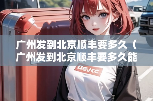 廣州發(fā)到北京順豐要多久（廣州發(fā)到北京順豐要多久能到）