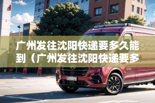 廣州發(fā)往沈陽快遞要多久能到（廣州發(fā)往沈陽快遞要多久能到貨）