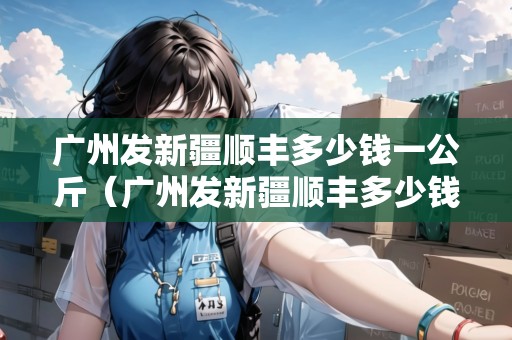 廣州發(fā)新疆順豐多少錢(qián)一公斤（廣州發(fā)新疆順豐多少錢(qián)一公斤運(yùn)費(fèi)）