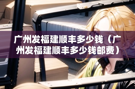 廣州發(fā)福建順豐多少錢(qián)（廣州發(fā)福建順豐多少錢(qián)郵費(fèi)）