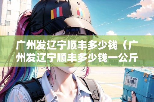 廣州發(fā)遼寧順豐多少錢(廣州發(fā)遼寧順豐多少錢一公斤) 廣州發(fā)遼寧順豐多少錢(廣州發(fā)遼寧順豐多少錢一公斤)