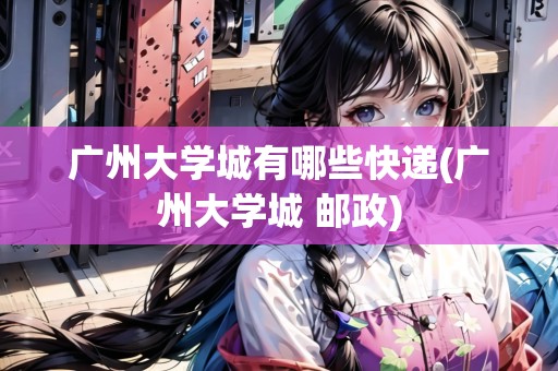 廣州大學(xué)城有哪些快遞(廣州大學(xué)城 郵政) 廣州大學(xué)城有哪些快遞(廣州大學(xué)城 郵政)