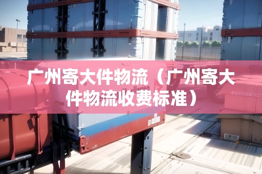 廣州寄大件物流（廣州寄大件物流收費標準）