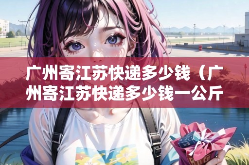 廣州寄江蘇快遞多少錢（廣州寄江蘇快遞多少錢一公斤）