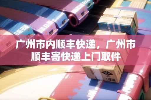 廣州市內(nèi)順豐快遞，廣州市順豐寄快遞上門取件