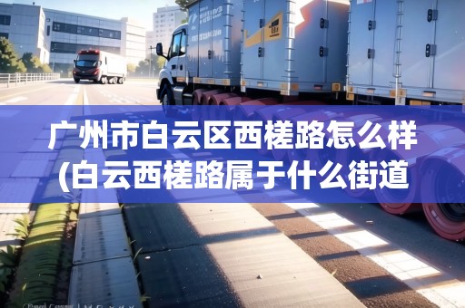 廣州市白云區(qū)西槎路怎么樣(白云西槎路屬于什么街道) 廣州市白云區(qū)西槎路怎么樣(白云西槎路屬于什么街道)