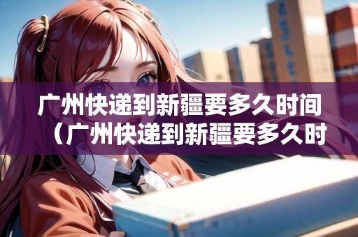 廣州快遞到新疆要多久時間（廣州快遞到新疆要多久時間能到）