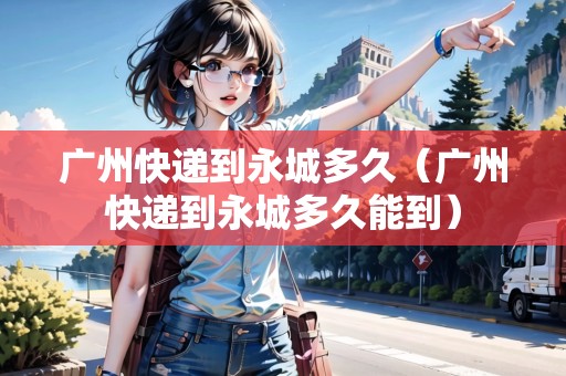 廣州快遞到永城多久（廣州快遞到永城多久能到）