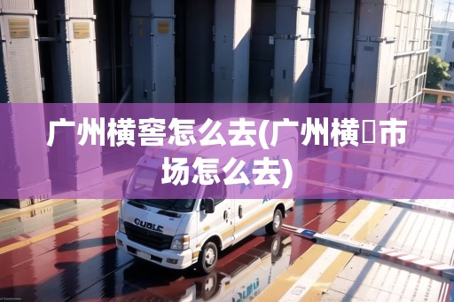 廣州橫窖怎么去(廣州橫滘市場(chǎng)怎么去) 廣州橫窖怎么去(廣州橫滘市場(chǎng)怎么去)