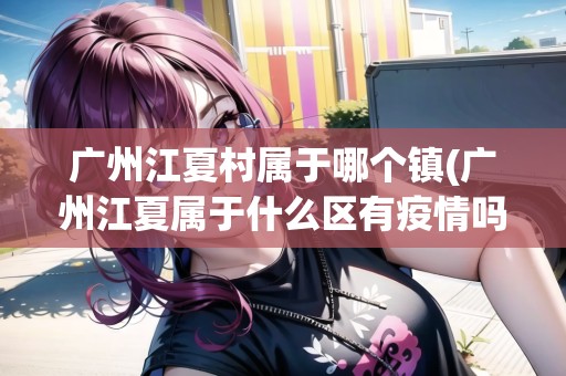 廣州江夏村屬于哪個(gè)鎮(zhèn)(廣州江夏屬于什么區(qū)有疫情嗎)
