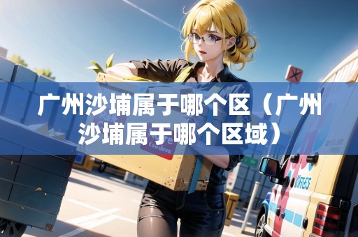 廣州沙埔屬于哪個(gè)區(qū)（廣州沙埔屬于哪個(gè)區(qū)域）